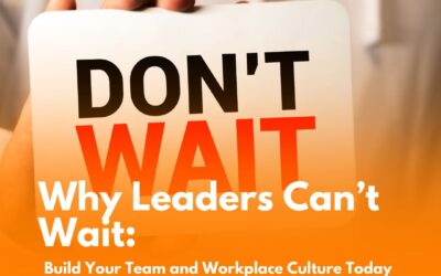 Why Leaders Can’t Wait: Build Your Team and Workplace Culture Today